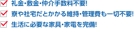 礼金・敷金・仲介手数料不要！ 寮や社宅だとかかる維持・管理費も一切不要！ 生活に必要な家具・家電を完備！