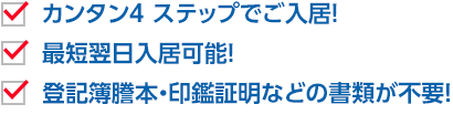 カンタン4 ステップでご入居！　最短翌日入居可能！　登記簿謄本・印鑑証明などの書類が不要！