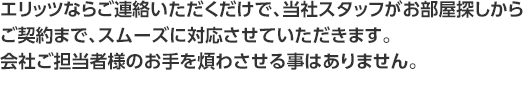 エリッツならご連絡いただくだけで、当社スタッフがお部屋探しからご契約まで、スムーズに対応させていただきます。会社ご担当者様のお手を煩わさせる事はありません。