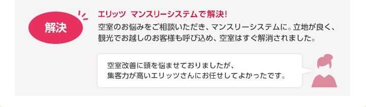 エリッツ マンスリーシステムで解決！　解決：空室のお悩みをご相談いただき、マンスリーシステムに。立地が良く、観光でお越しのお客様も呼び込め、空室はすぐ解消されました。　お客様：空室改善に頭を悩ませておりましたが、集客力が高いエリッツさんにお任せしてよかったです。