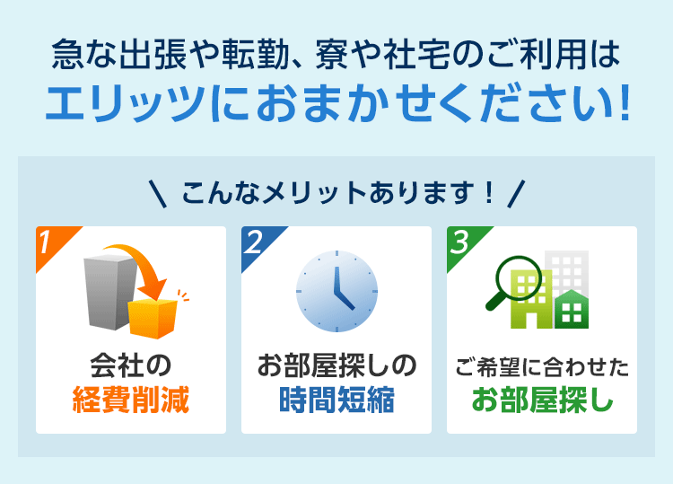 急な出張や転勤、寮や社宅のご利用はエリッツにおまかせください!　こんなメリットあります！　１.会社の経費削減　２.お部屋探しの時間短縮　３.ご希望に合わせたお部屋探し