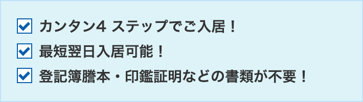 カンタン4 ステップでご入居！最短翌日入居可能！登記簿謄本・印鑑証明などの書類が不要！