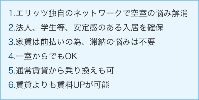 1.エリッツ独自のネットワークで空室の悩み解消。2.法人、学生等、安定感のある入居を確保。3.家賃は前払いの為、滞納の悩みは不要。4.一室からでもOK。5.通常賃貸から乗り換えも可。6.賃貸よりも賃料UPが可能