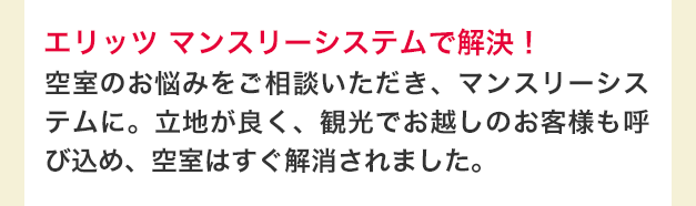 エリッツ マンスリーシステムで解決！　空室のお悩みをご相談いただき、マンスリーシステムに。立地が良く、観光でお越しのお客様も呼び込め、空室はすぐ解消されました。