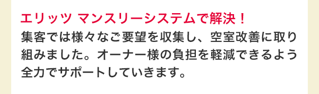 エリッツ マンスリーシステムで解決！　集客では様々なご要望を収集し、空室改善に取り組みました。オーナー様の負担を軽減できるよう全力でサポートしていきます。