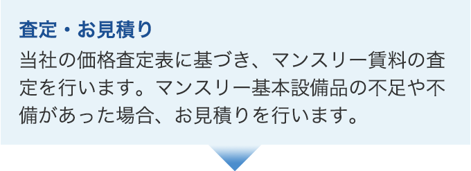 査定・お見積り。当社の価格査定表に基づき、マンスリー賃料の査定を行います。マンスリー基本設備品の不足や不備があった場合、お見積りを行います。