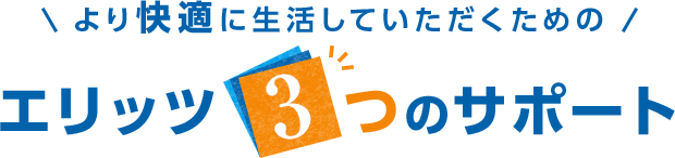 より快適に生活していただくための エリッツ3つのサポート