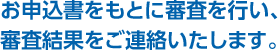 お申込書をもとに審査を行い、審査結果をご連絡いたします。