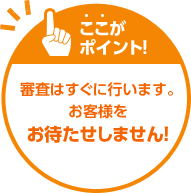 ここがポイント！審査はすぐに行います。お客様をお待たせしません！