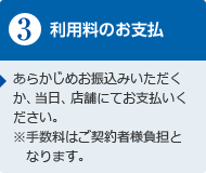 利用料のお支払い　あらかじめお振込みいただくか、当日、店舗にてお支払いください。※手数料はご契約者様負担となります。