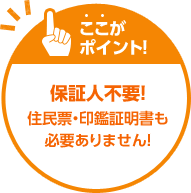 ここがポイント！保証人不要！住民票・印鑑証明書も必要ありません！