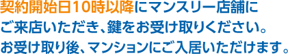 契約開始日10時以降にマンスリー店舗にご来店いただき、鍵をお受け取りください。お受け取り後、マンションにご入居いただけます。