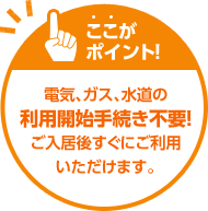 ここがポイント！電気、ガス、水道の利用開始手続き不要！ご入居後すぐにご利用いただけます。