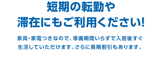 短期の転勤や滞在にもご利用ください！　家具・家電つきなので、準備期間いらずで入居後すぐ
生活していただけます。さらに長期割引もあります。