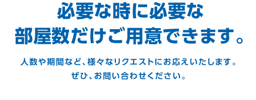 必要な時に必要な部屋数だけご用意できます。　人数や期間など、様々なリクエストにお応えいたします。ぜひ、お問い合わせください。