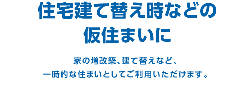 住宅建て替え時などの仮住まいに　家の増改築、建て替えなど、一時的な住まいとしてご利用いただけます。