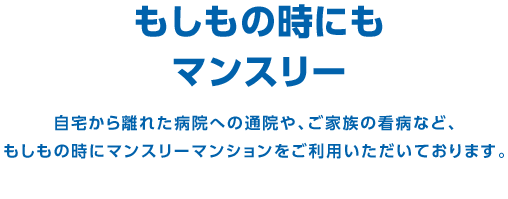 もしもの時にもマンスリー　自宅から離れた病院への通院や、ご家族の看病など、もしもの時にマンスリーマンションをご利用いただいております。