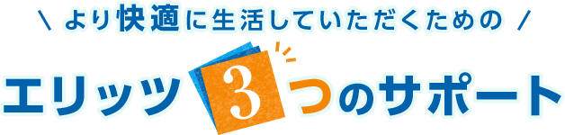 より快適に生活していただくためのエリッツ3つのサポート